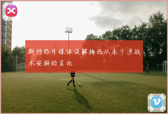 斯帅怒斥媒体误解梅西从未干涉战术安排的言论