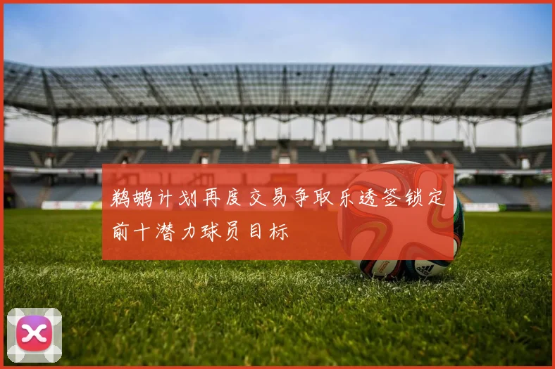 鹈鹕计划再度交易争取乐透签锁定前十潜力球员目标
