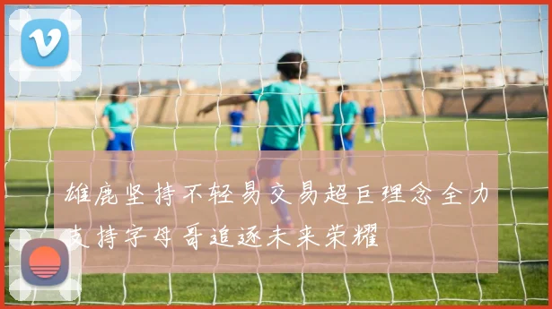 雄鹿坚持不轻易交易超巨理念全力支持字母哥追逐未来荣耀