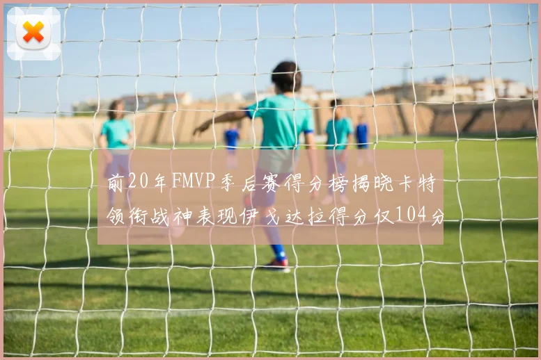 前20年FMVP季后赛得分榜揭晓卡特领衔战神表现伊戈达拉得分仅104分