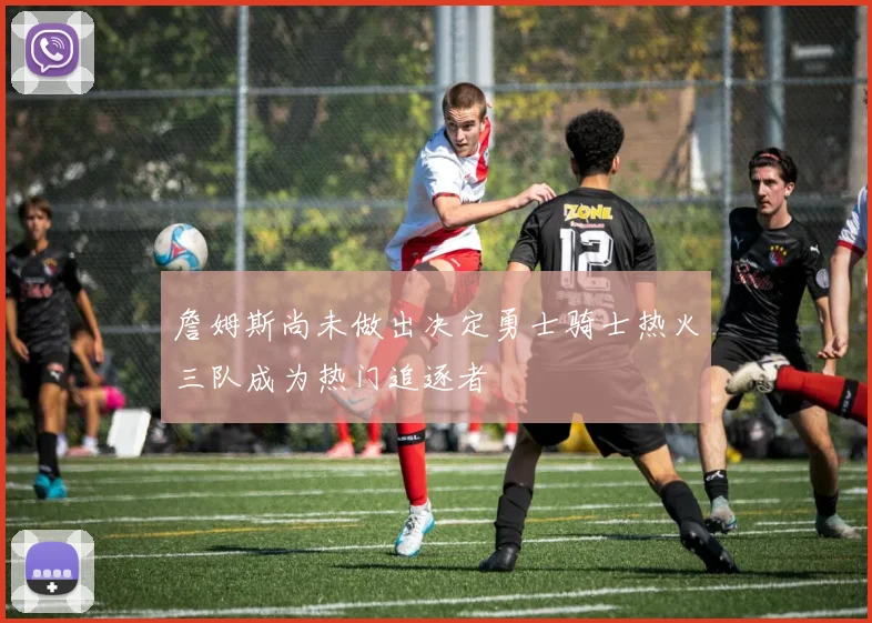 詹姆斯尚未做出决定勇士骑士热火三队成为热门追逐者