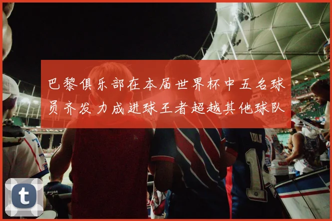 巴黎俱乐部在本届世界杯中五名球员齐发力成进球王者超越其他球队