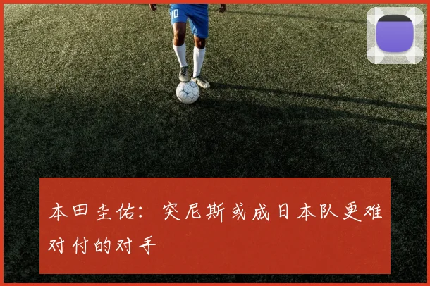 本田圭佑：突尼斯或成日本队更难对付的对手