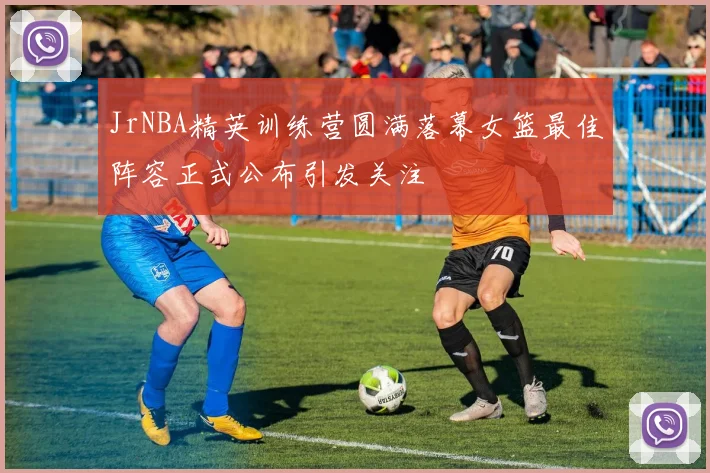JrNBA精英训练营圆满落幕女篮最佳阵容正式公布引发关注
