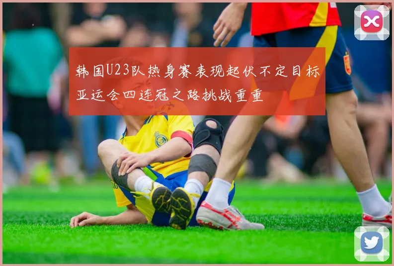 韩国U23队热身赛表现起伏不定目标亚运会四连冠之路挑战重重