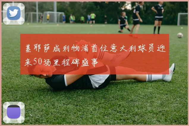 基耶萨成利物浦首位意大利球员迎来50场里程碑盛事