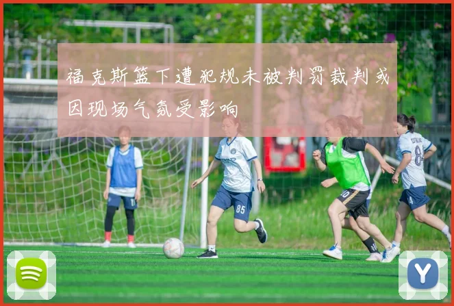 福克斯篮下遭犯规未被判罚裁判或因现场气氛受影响
