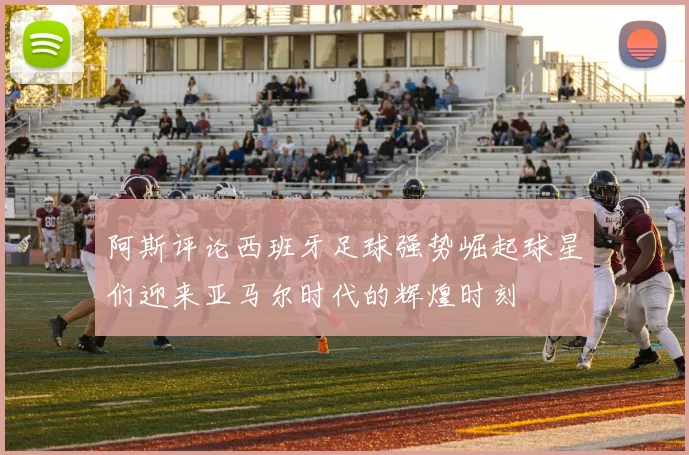 阿斯评论西班牙足球强势崛起球星们迎来亚马尔时代的辉煌时刻